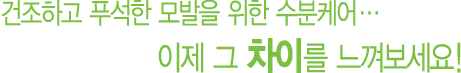 건조하고 푸석한 모발을 위한 수분케어... 이제 그 차이를 느껴보세요!